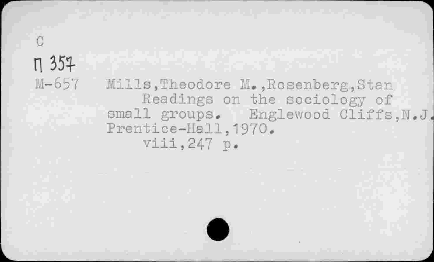 ﻿rm
M-657	Mills,Theodore M.,Rosenberg,Stan
Readings on the sociology of small groups. Englewood Cliffs,N.J Prentice-Hall,1970.
viii,247 p.